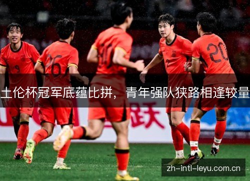 土伦杯冠军底蕴比拼,青年强队狭路相逢较量 土伦杯冠军底蕴比拼,青年强队狭路相逢较量
